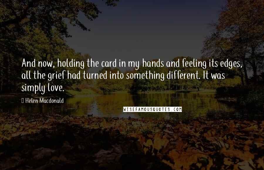 Helen Macdonald Quotes: And now, holding the card in my hands and feeling its edges, all the grief had turned into something different. It was simply love.