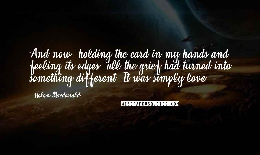 Helen Macdonald Quotes: And now, holding the card in my hands and feeling its edges, all the grief had turned into something different. It was simply love.