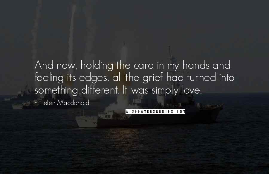 Helen Macdonald Quotes: And now, holding the card in my hands and feeling its edges, all the grief had turned into something different. It was simply love.