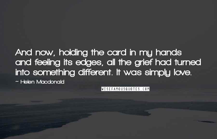 Helen Macdonald Quotes: And now, holding the card in my hands and feeling its edges, all the grief had turned into something different. It was simply love.