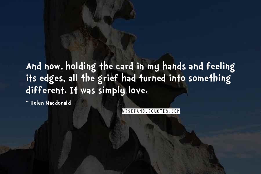 Helen Macdonald Quotes: And now, holding the card in my hands and feeling its edges, all the grief had turned into something different. It was simply love.