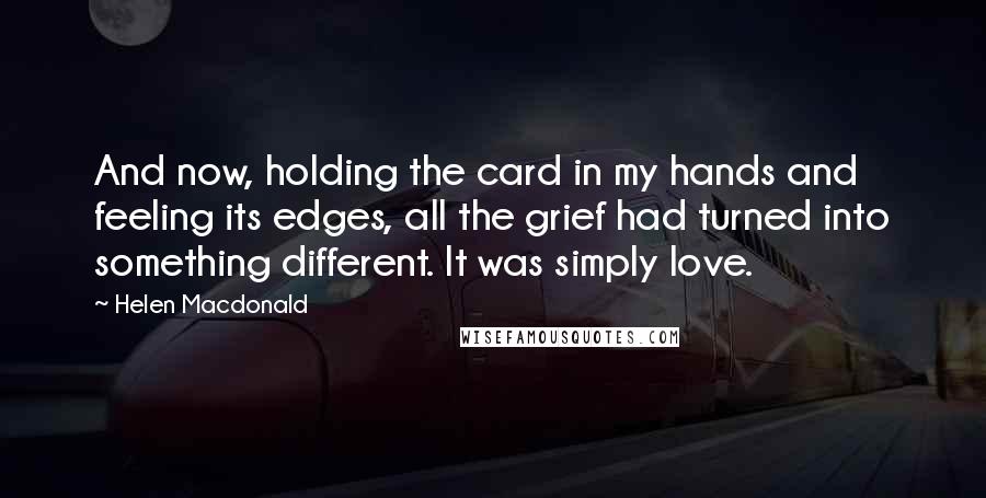 Helen Macdonald Quotes: And now, holding the card in my hands and feeling its edges, all the grief had turned into something different. It was simply love.