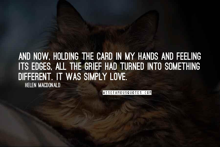 Helen Macdonald Quotes: And now, holding the card in my hands and feeling its edges, all the grief had turned into something different. It was simply love.