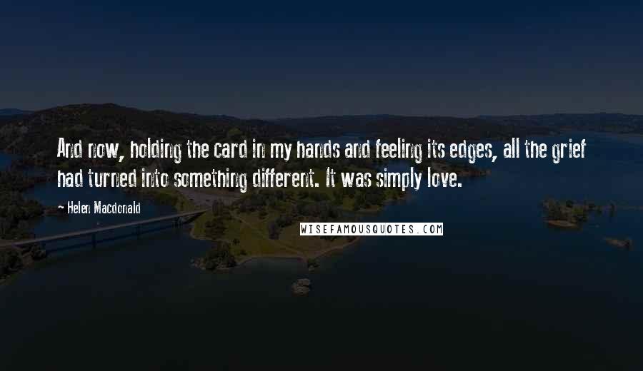 Helen Macdonald Quotes: And now, holding the card in my hands and feeling its edges, all the grief had turned into something different. It was simply love.
