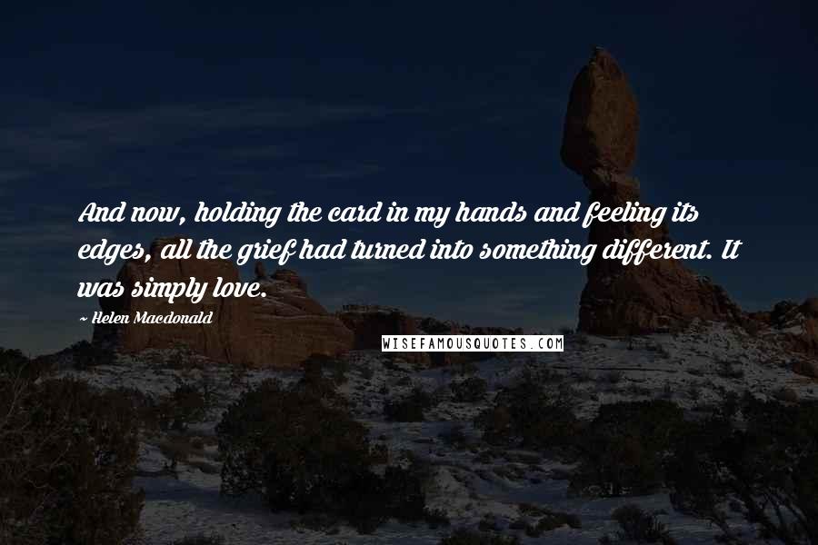 Helen Macdonald Quotes: And now, holding the card in my hands and feeling its edges, all the grief had turned into something different. It was simply love.