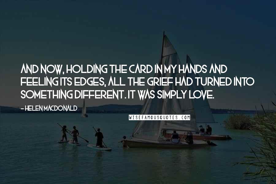 Helen Macdonald Quotes: And now, holding the card in my hands and feeling its edges, all the grief had turned into something different. It was simply love.