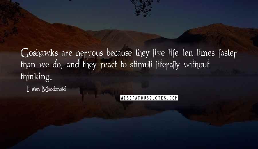 Helen Macdonald Quotes: Goshawks are nervous because they live life ten times faster than we do, and they react to stimuli literally without thinking.