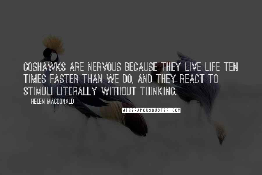 Helen Macdonald Quotes: Goshawks are nervous because they live life ten times faster than we do, and they react to stimuli literally without thinking.