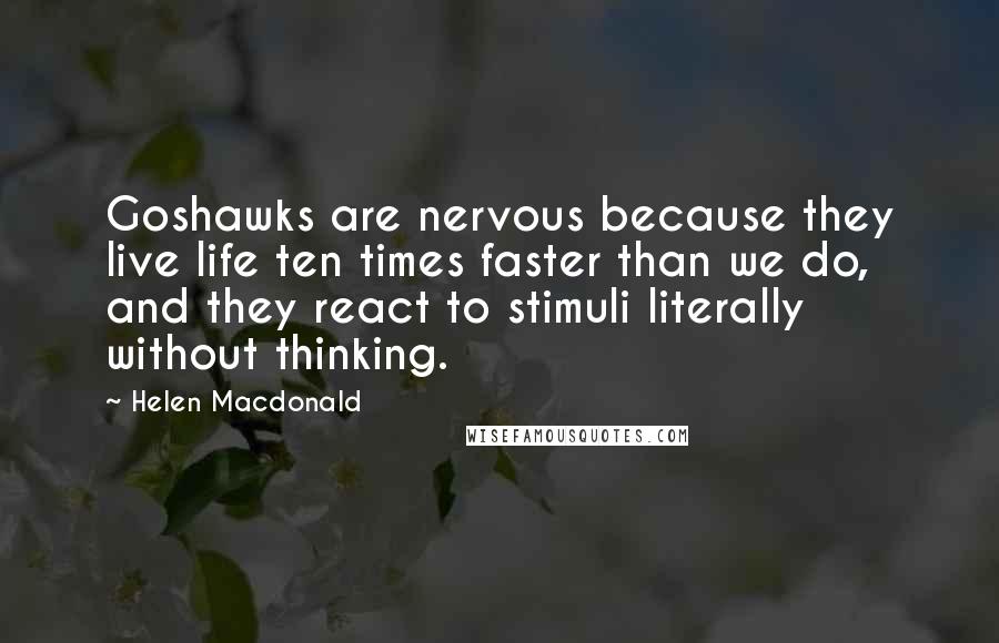 Helen Macdonald Quotes: Goshawks are nervous because they live life ten times faster than we do, and they react to stimuli literally without thinking.