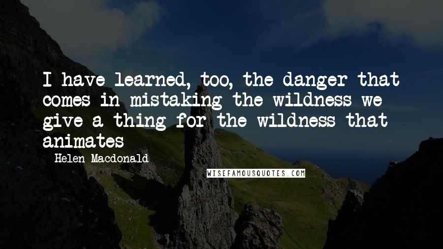 Helen Macdonald Quotes: I have learned, too, the danger that comes in mistaking the wildness we give a thing for the wildness that animates