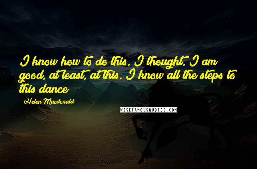 Helen Macdonald Quotes: I know how to do this, I thought. I am good, at least, at this. I know all the steps to this dance