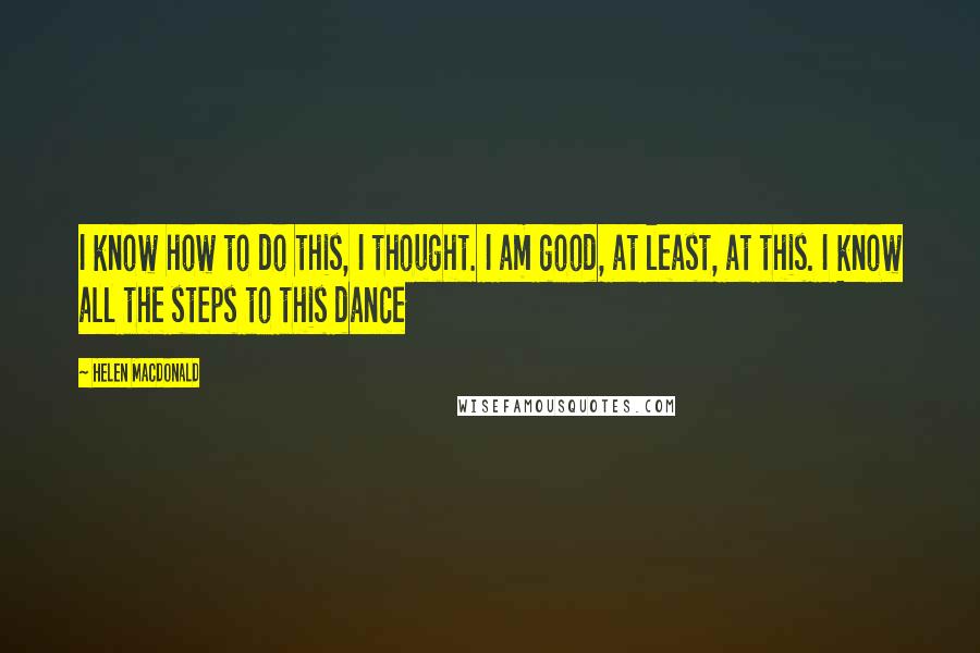 Helen Macdonald Quotes: I know how to do this, I thought. I am good, at least, at this. I know all the steps to this dance
