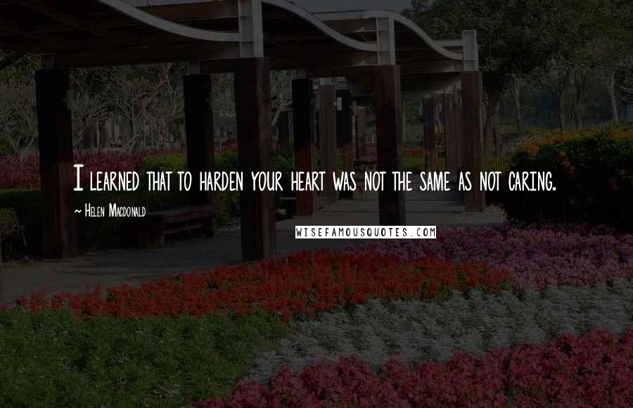 Helen Macdonald Quotes: I learned that to harden your heart was not the same as not caring.