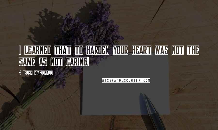 Helen Macdonald Quotes: I learned that to harden your heart was not the same as not caring.