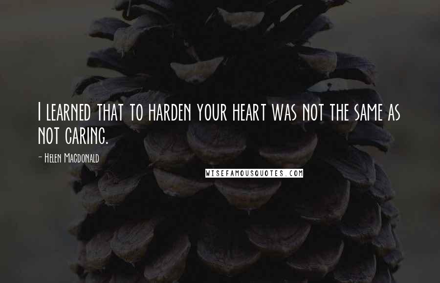 Helen Macdonald Quotes: I learned that to harden your heart was not the same as not caring.