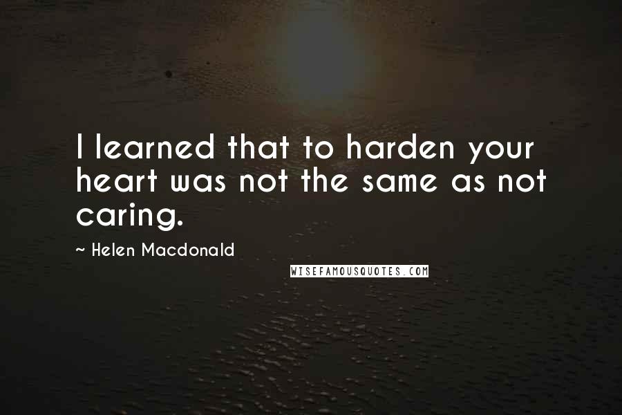 Helen Macdonald Quotes: I learned that to harden your heart was not the same as not caring.