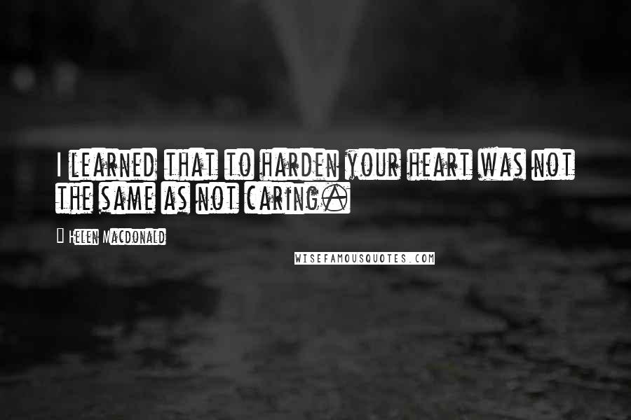 Helen Macdonald Quotes: I learned that to harden your heart was not the same as not caring.