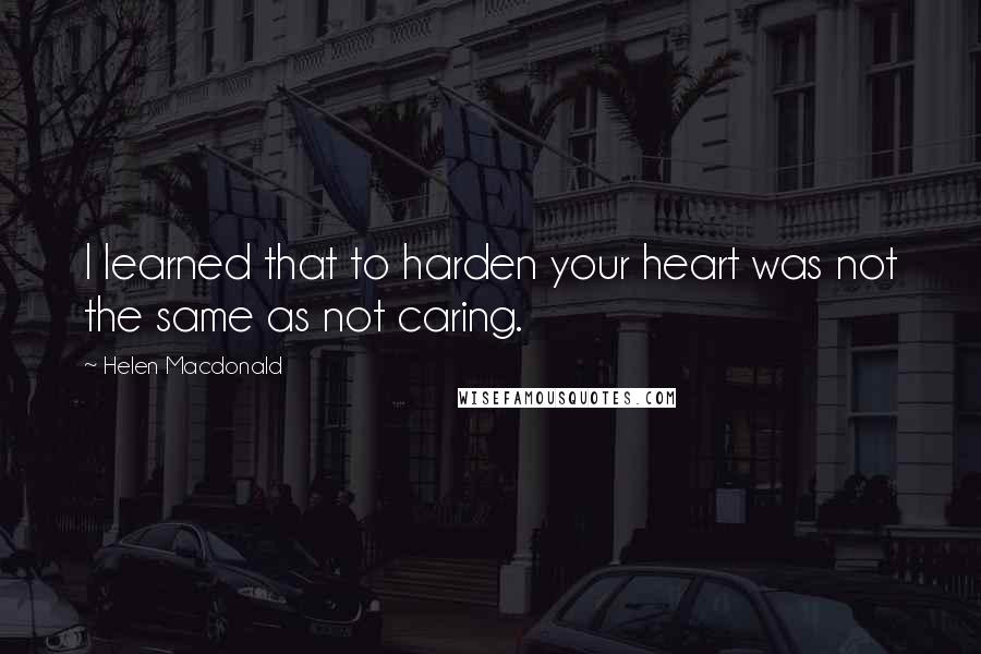 Helen Macdonald Quotes: I learned that to harden your heart was not the same as not caring.