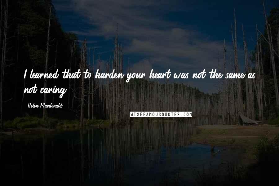 Helen Macdonald Quotes: I learned that to harden your heart was not the same as not caring.