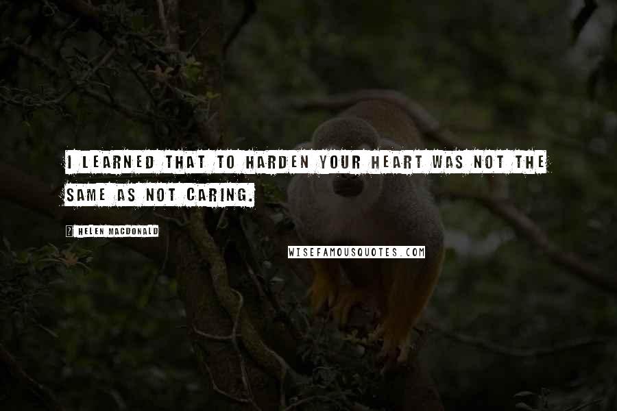 Helen Macdonald Quotes: I learned that to harden your heart was not the same as not caring.