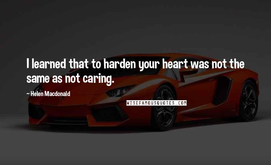 Helen Macdonald Quotes: I learned that to harden your heart was not the same as not caring.