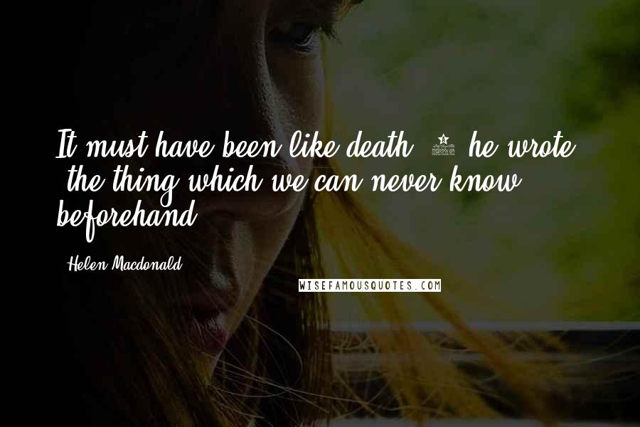 Helen Macdonald Quotes: It must have been like death,'3 he wrote, 'the thing which we can never know beforehand.