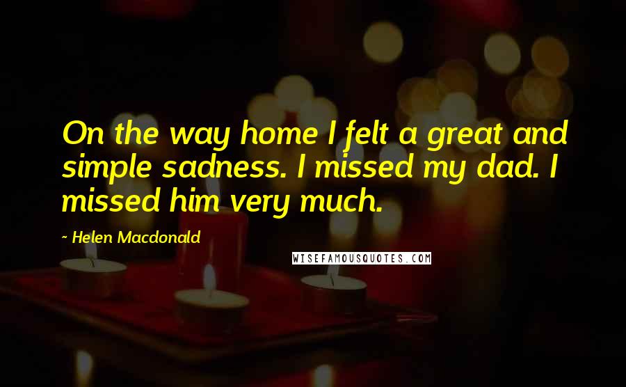 Helen Macdonald Quotes: On the way home I felt a great and simple sadness. I missed my dad. I missed him very much.