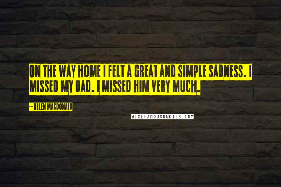 Helen Macdonald Quotes: On the way home I felt a great and simple sadness. I missed my dad. I missed him very much.