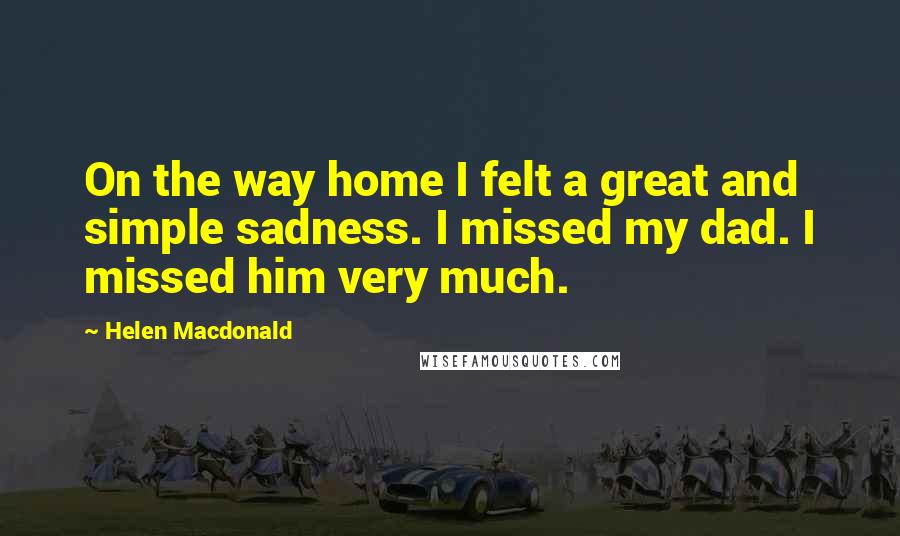 Helen Macdonald Quotes: On the way home I felt a great and simple sadness. I missed my dad. I missed him very much.