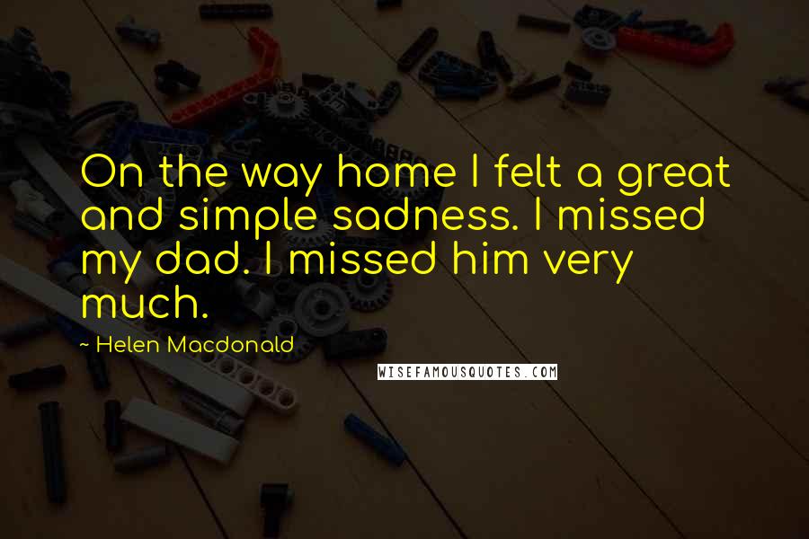 Helen Macdonald Quotes: On the way home I felt a great and simple sadness. I missed my dad. I missed him very much.