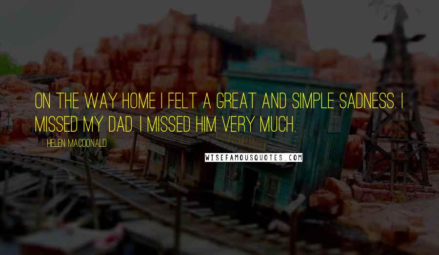 Helen Macdonald Quotes: On the way home I felt a great and simple sadness. I missed my dad. I missed him very much.