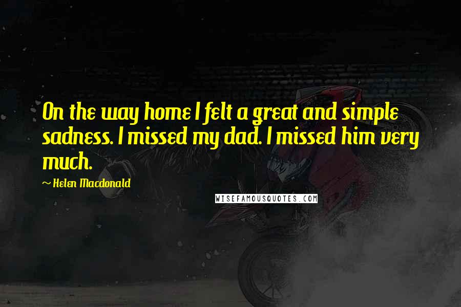 Helen Macdonald Quotes: On the way home I felt a great and simple sadness. I missed my dad. I missed him very much.