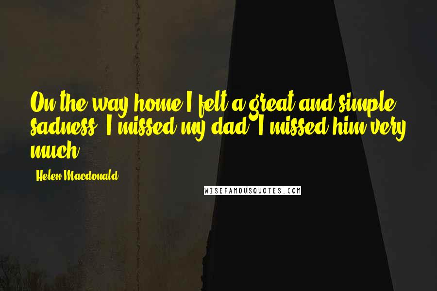 Helen Macdonald Quotes: On the way home I felt a great and simple sadness. I missed my dad. I missed him very much.