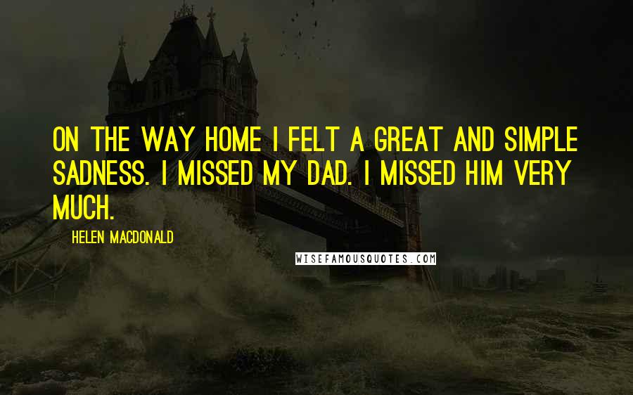 Helen Macdonald Quotes: On the way home I felt a great and simple sadness. I missed my dad. I missed him very much.