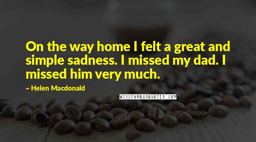 Helen Macdonald Quotes: On the way home I felt a great and simple sadness. I missed my dad. I missed him very much.