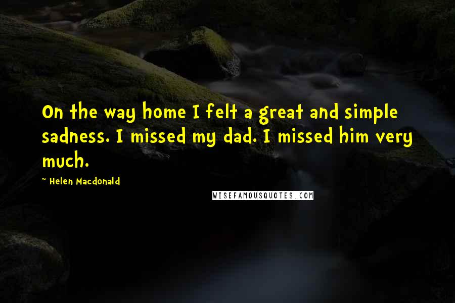 Helen Macdonald Quotes: On the way home I felt a great and simple sadness. I missed my dad. I missed him very much.