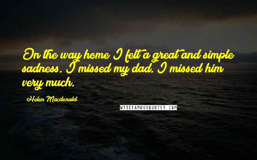 Helen Macdonald Quotes: On the way home I felt a great and simple sadness. I missed my dad. I missed him very much.