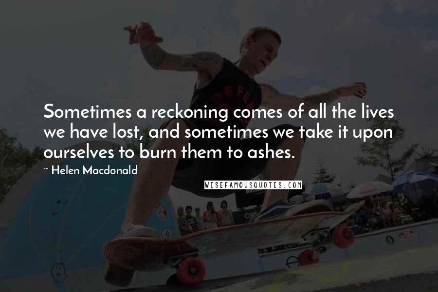 Helen Macdonald Quotes: Sometimes a reckoning comes of all the lives we have lost, and sometimes we take it upon ourselves to burn them to ashes.