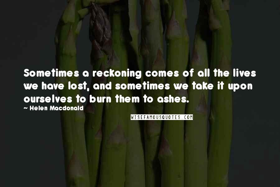 Helen Macdonald Quotes: Sometimes a reckoning comes of all the lives we have lost, and sometimes we take it upon ourselves to burn them to ashes.