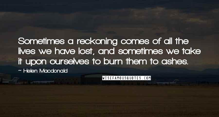 Helen Macdonald Quotes: Sometimes a reckoning comes of all the lives we have lost, and sometimes we take it upon ourselves to burn them to ashes.