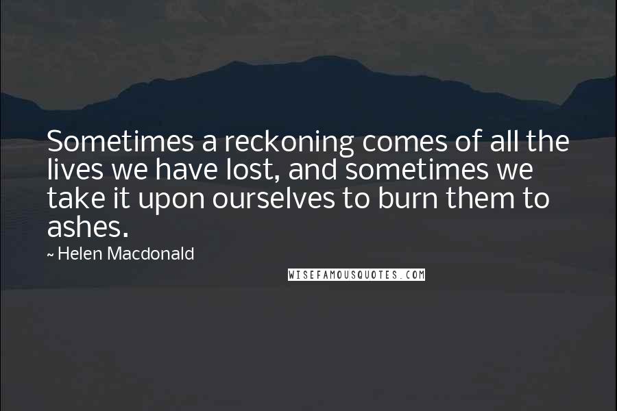 Helen Macdonald Quotes: Sometimes a reckoning comes of all the lives we have lost, and sometimes we take it upon ourselves to burn them to ashes.