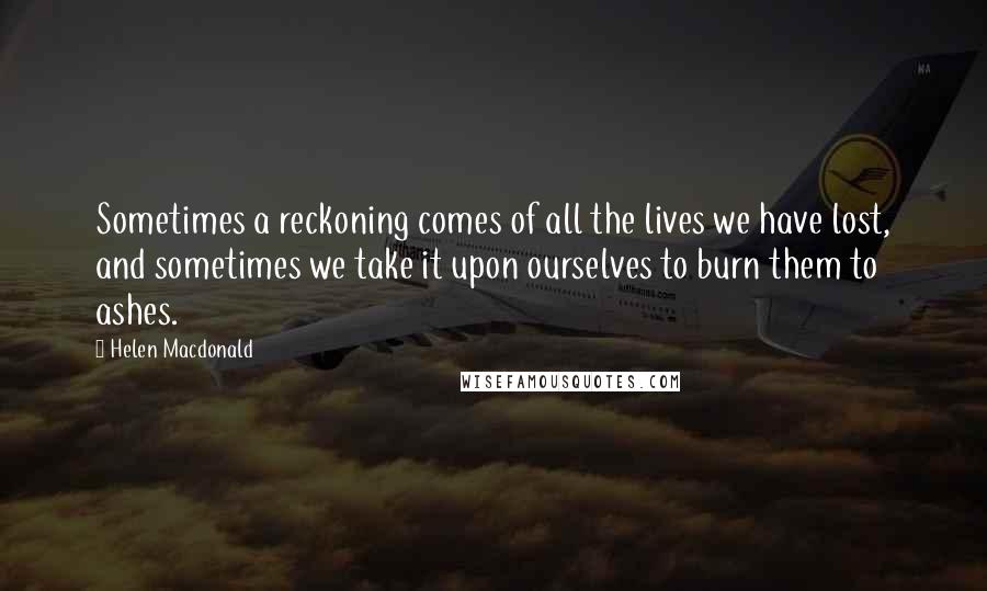 Helen Macdonald Quotes: Sometimes a reckoning comes of all the lives we have lost, and sometimes we take it upon ourselves to burn them to ashes.