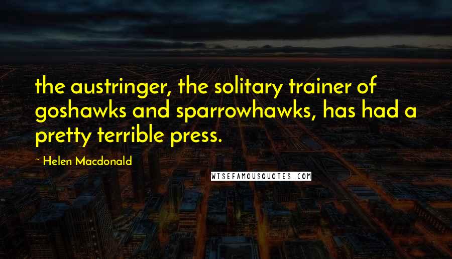 Helen Macdonald Quotes: the austringer, the solitary trainer of goshawks and sparrowhawks, has had a pretty terrible press.