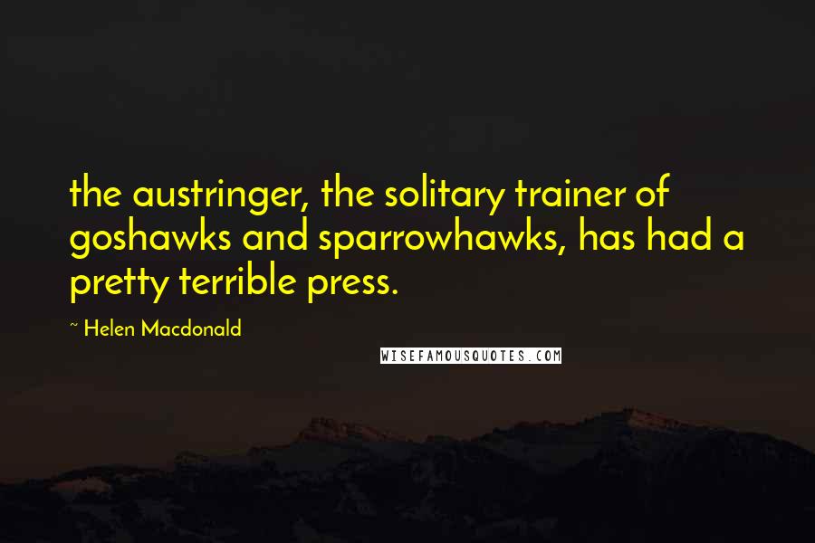 Helen Macdonald Quotes: the austringer, the solitary trainer of goshawks and sparrowhawks, has had a pretty terrible press.