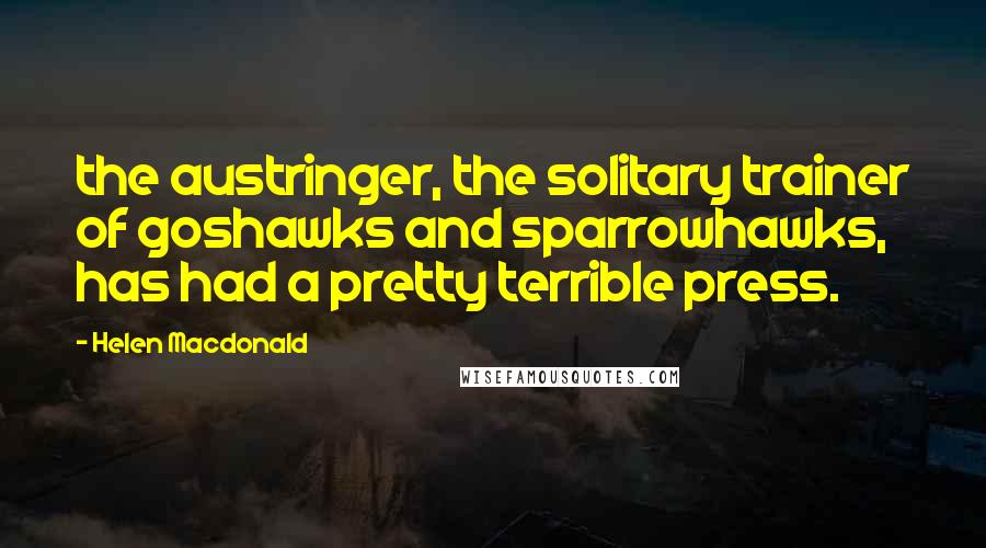 Helen Macdonald Quotes: the austringer, the solitary trainer of goshawks and sparrowhawks, has had a pretty terrible press.
