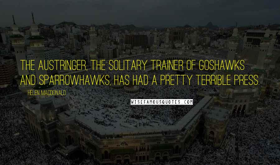 Helen Macdonald Quotes: the austringer, the solitary trainer of goshawks and sparrowhawks, has had a pretty terrible press.