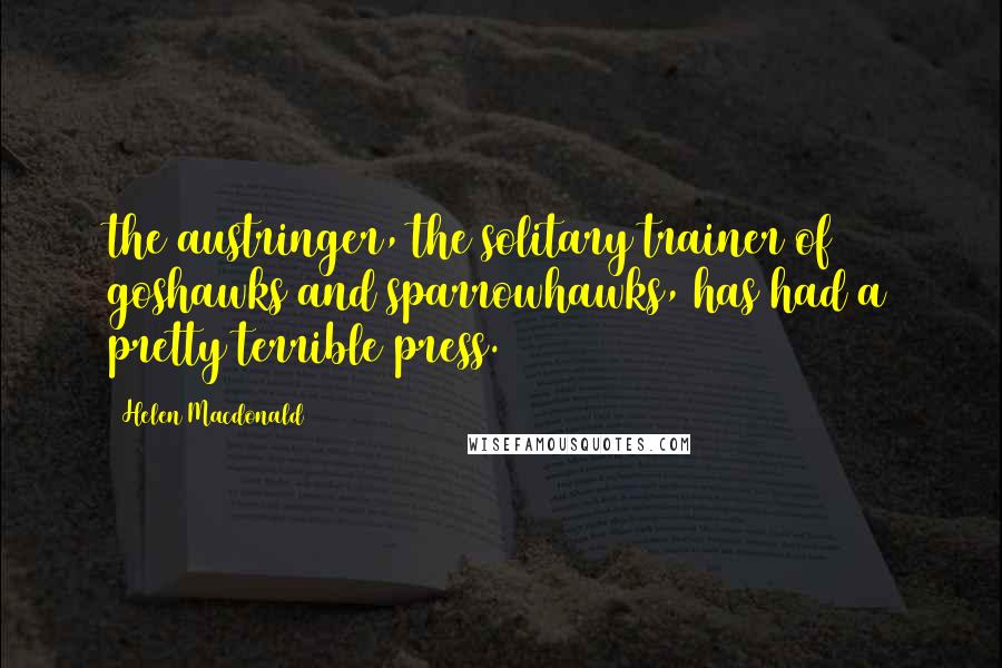 Helen Macdonald Quotes: the austringer, the solitary trainer of goshawks and sparrowhawks, has had a pretty terrible press.