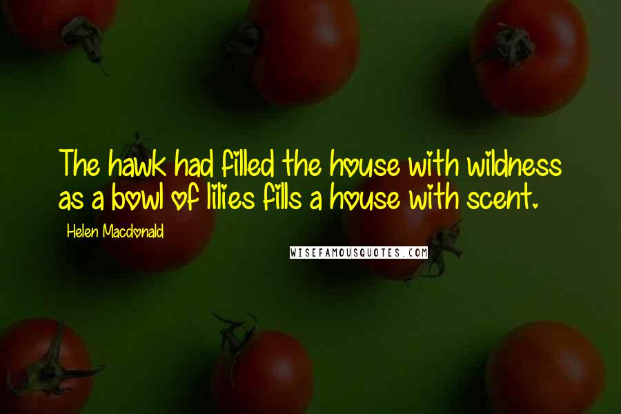 Helen Macdonald Quotes: The hawk had filled the house with wildness as a bowl of lilies fills a house with scent.