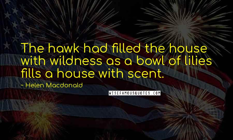 Helen Macdonald Quotes: The hawk had filled the house with wildness as a bowl of lilies fills a house with scent.