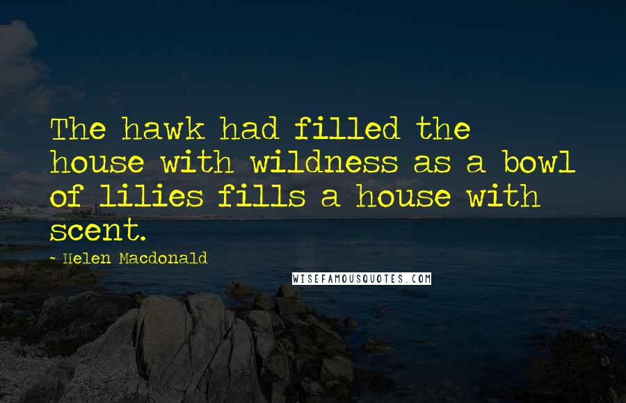 Helen Macdonald Quotes: The hawk had filled the house with wildness as a bowl of lilies fills a house with scent.
